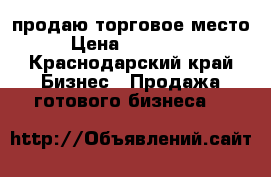 продаю торговое место › Цена ­ 400 000 - Краснодарский край Бизнес » Продажа готового бизнеса   